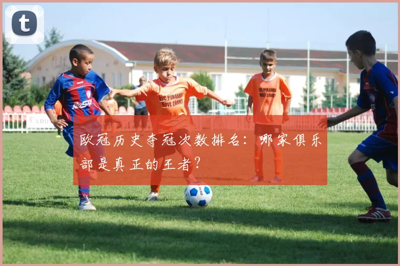 欧冠历史夺冠次数排名:哪家俱乐部是真正的王者?