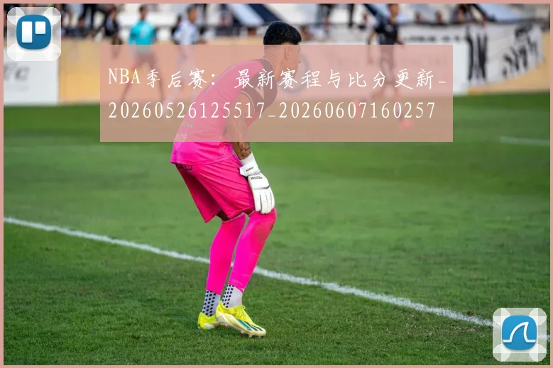 NBA季后赛:最新赛程与比分更新_20260526125517_20260607160257