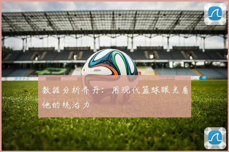 数据分析乔丹:用现代篮球眼光看他的统治力